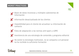 WORST PRACTICES


  •    Bases de datos inconexas y múltiples subsistemas de
       información

  •    Información desactualizada de los clientes

  •    Imposibilidad para el cliente de actualizar su información de
       contacto

  •    Falta de adaptación a las normas anti-spam y LOPD

  •    Inexistencia de una estrategia de contenido y programa editorial

  •    No existe la estrategia multicanal, no se comparte o el personal
       no ha recibido la suficiente formación
                                                                          55	
  


                        Departamento de Marketing - Social Learn             55
 