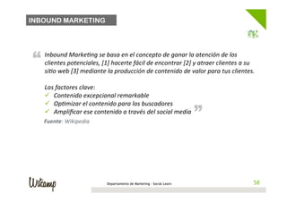 INBOUND MARKETING




“   Inbound	
  MarkeBng	
  se	
  basa	
  en	
  el	
  concepto	
  de	
  ganar	
  la	
  atención	
  de	
  los	
  
    clientes	
  potenciales,	
  [1]	
  hacerte	
  fácil	
  de	
  encontrar	
  [2]	
  y	
  atraer	
  clientes	
  a	
  su	
  
    siBo	
  web	
  [3]	
  mediante	
  la	
  producción	
  de	
  contenido	
  de	
  valor	
  para	
  tus	
  clientes.	
  
    	
  
    Los	
  factores	
  clave:	
  
    ü  Contenido	
  excepcional	
  remarkable	
                                        “
    ü  OpBmizar	
  el	
  contenido	
  para	
  los	
  buscadores	
  
    ü  Ampliﬁcar	
  ese	
  contenido	
  a	
  través	
  del	
  social	
  media	
  
    	
  
    Fuente:	
  Wikipedia	
  




                                       Departamento de Marketing - Social Learn                                         58
                                                                                                                       58
 