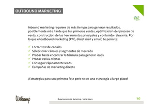 OUTBOUND MARKETING



    Inbound	
  marke/ng	
  requiere	
  de	
  más	
  /empo	
  para	
  generar	
  resultados,	
  
    posiblemente	
  más	
  	
  tarde	
  que	
  tus	
  primeras	
  ventas,	
  op/mización	
  del	
  proceso	
  de	
  
    venta,	
  construcción	
  de	
  las	
  herramientas	
  principales	
  y	
  contenido	
  relevante.	
  Por	
  
    lo	
  que	
  el	
  outbound	
  marke/ng	
  (PPC,	
  direct	
  mail	
  y	
  email)	
  te	
  permite:	
  
    	
  
    ü  Forzar	
  test	
  de	
  canales	
  
    ü  Seleccionar	
  canales	
  y	
  segmentos	
  de	
  mercado	
  
    ü  Probar	
  hasta	
  encontrar	
  la	
  fórmula	
  para	
  generar	
  leads	
  
    ü  Probar	
  varias	
  ofertas	
  	
  
    ü  Conseguir	
  rápidamente	
  leads	
  
    ü  Campañas	
  de	
  marke/ng	
  directo	
  


    ¡Estrategias	
  para	
  una	
  primera	
  fase	
  pero	
  no	
  es	
  una	
  estrategia	
  a	
  largo	
  plazo!	
  
    	
  
    	
  
    	
  
    	
  
                                     Departamento de Marketing - Social Learn                                              60
                                                                                                                          60
 