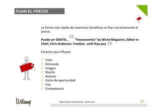 FIJAR EL PRECIO



           La	
  forma	
  más	
  rápida	
  de	
  maximizar	
  beneﬁcios	
  es	
  ﬁjar	
  correctamente	
  el	
  
           precio.	
  
           	
  
                                            “                                            “
           Puede	
  ser	
  GRATIS…	
  	
  	
  	
  	
  	
  	
  	
  “freeconomics”	
  by	
  Wired	
  Magazine,	
  Editor	
  in-­‐
           Chief,	
  Chris	
  Anderson.	
  Freebies	
  	
  un@l	
  they	
  pay	
  
           	
  
           Factores	
  que	
  inﬂuyen	
  	
  
           	
  
           ü  Valor	
  
           ü  Demanda	
  
           ü  Imagen	
  
           ü  Diseño	
  
           ü  Alcance	
  
           ü  Coste	
  de	
  oportunidad	
  
           ü  Uso	
  
           ü  Competencia	
  


                                Departamento de Marketing - Social Learn                                                       62
                                                                                                                              62
 