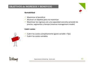 OBJETIVOS de INGRESOS Y BENEFICIO

           Rentabilidad	
  
           	
  
           ü  Maximizar	
  el	
  beneﬁcio	
  
           ü  Alcanzar	
  un	
  obje/vo	
  pero	
  no	
  maximizar	
  
           ü  Maximizar	
  los	
  ingresos	
  con	
  una	
  capacidad	
  concreta	
  variando	
  los	
  
                precios,	
  segmentos	
  y	
  /empo	
  (revenue	
  management	
  model)	
  
           	
  
           Cubrir	
  costes	
  
           	
  
           ü  Cubrir	
  los	
  costes	
  completamente	
  (gasto	
  variable	
  +	
  ﬁjo)	
  
           ü  Cubrir	
  los	
  costes	
  variables	
  




                           Departamento de Marketing - Social Learn                                          63
                                                                                                            63
 