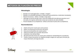 MÉTODOS DE FIJACIÓN DE PRECIO

           Metodologías	
  
           	
  
           ü   Basado	
  en	
  el	
  coste	
  (gasto	
  ﬁjo	
  +	
  variable	
  +	
  margen)	
  
           ü   Basado	
  en	
  la	
  ac/vidad	
  (u/lizados	
  en	
  fabricación	
  para	
  productos	
  o	
  materiales	
  inacabados)	
  
           ü   Relación	
  de	
  precios.	
  	
  U/lizar,	
  rentable	
  a	
  largo	
  plazo	
  
           ü   Liderazgo	
  en	
  precios	
  de	
  bajo	
  coste.	
  Precio	
  por	
  debajo	
  del	
  mercado	
  para	
  penetrar	
  en	
  el	
  
                mercado	
  y	
  los	
  ingresos	
  adicionales	
  vienen	
  por	
  productos	
  de	
  valora	
  añadido	
  
           ü  Precios	
  basados	
  en	
  la	
  competencia–	
  U/lizas	
  como	
  base	
  el	
  precio	
  de	
  la	
  competencia	
  
           	
  
           Recomendaciones	
  
           	
  
           1.     Análisis	
  del	
  punto	
  muerto	
  para	
  varios	
  precios	
  
           2.     Deﬁne	
  correctamente	
  la	
  estructura	
  de	
  precio	
  
           3.     Comunica	
  los	
  beneﬁcios	
  de	
  nuestro	
  precio	
  
           4.     U/liza	
  los	
  bundles	
  para	
  esconder	
  descuentos	
  
           5.     Cuida	
  bien	
  a	
  los	
  clientes	
  ﬁeles	
  
           6.     Recuperación	
  del	
  servicio	
  de	
  usuario	
  para	
  compensar	
  overbooking	
  de	
  sus	
  productos	
  
           7.     Testea	
  y	
  mejora	
  los	
  precios	
  con	
  obje/vo	
  de	
  dejar	
  margen	
  de	
  nuevo	
  para	
  contratos	
  de	
  
                  mayor	
  dimensión	
  y	
  de	
  larga	
  duración	
  




                                 Departamento de Marketing - Social Learn                                                                        64
                                                                                                                                                64
 