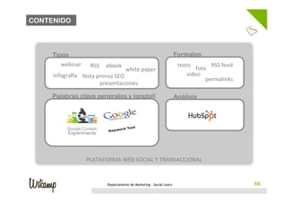 CONTENIDO



                                                              	
  
     Tipos                                                    	
        Formatos
        webinar	
   RSS	
  	
  	
  	
  	
  ebook	
            	
         texto	
            RSS	
  feed	
  
                                                     white	
  paper	
  
                                                              	
                   foto	
  
     infograza	
   Nota	
  prensa	
  SEO	
                                   vídeo	
  
                                                              	
                       permalinks	
  
                            presentaciones	
   	
  
                                                              	
  
     Palabras clave generales y longtail                                Análisis
                                                              	
  
                                                              	
  
                                                              	
  
                                                              	
  
                                                              	
  
                                                              	
  
                                                              	
  
                                                              	
  
                    PLATAFORMA	
  WEB	
  SOCIAL	
  Y	
  TRANSACCIONAL	
  


                                   Departamento de Marketing - Social Learn                                    66
                                                                                                              66
 