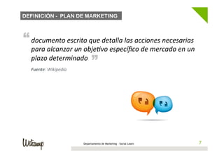 DEFINICIÓN - PLAN DE MARKETING



“ documento	
  escrito	
  que	
  detalla	
  las	
  acciones	
  necesarias	
  
   para	
  alcanzar	
  un	
  objeBvo	
  especíﬁco	
  de	
  mercado	
  en	
  un	
  
                                    “
   plazo	
  determinado	
  
   Fuente:	
  Wikipedia	
  




                              Departamento de Marketing - Social Learn           77
 