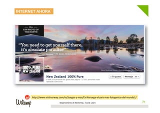 INTERNET AHORA




      hwp://www.visitnorway.com/es/Juegos-­‐y-­‐mas/Es-­‐Noruega-­‐el-­‐pais-­‐mas-­‐fotogenico-­‐del-­‐mundo1/	
  
                                  Departamento de Marketing - Social Learn                                             71
                                                                                                                      71
 