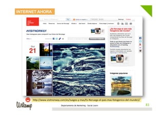 INTERNET AHORA




      hwp://www.visitnorway.com/es/Juegos-­‐y-­‐mas/Es-­‐Noruega-­‐el-­‐pais-­‐mas-­‐fotogenico-­‐del-­‐mundo1/	
  
                                  Departamento de Marketing - Social Learn                                             83
                                                                                                                      83
 