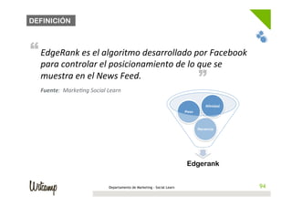 DEFINICIÓN



“ EdgeRank	
  es	
  el	
  algoritmo	
  desarrollado	
  por	
  Facebook	
  
   para	
  controlar	
  el	
  posicionamiento	
  de	
  lo	
  que	
  se	
                   “
   muestra	
  en	
  el	
  News	
  Feed.	
  
   Fuente:	
  	
  MarkeBng	
  Social	
  Learn	
  

                                                                                               Afinidad
                                                                                    Peso




                                                                                           Recencia




                                                                                     Edgerank


                                         Departamento de Marketing - Social Learn                          94
                                                                                                          94
 