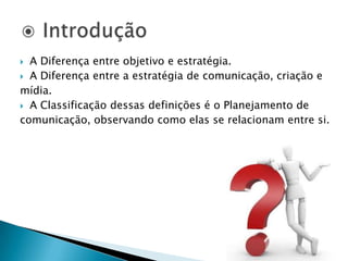 A Diferença entre objetivo e estratégia.A Diferença entre a estratégia de comunicação, criação e mídia.A Classificação dessas definições é o Planejamento de comunicação, observando como elas se relacionam entre si. IntroduçãoAssociação de planejamento com ação em determinado período de tempo. Uma empresa pode possuir uma serie de planos que fazem parte de um plano maior, o plano corporativo (empresarial).Planos que é composto por uma serie de outros planos específicos. Plano de ComunicaçãoCadeia de comunicaçãoÁreas de responsabilidade     I	II	          	III		     IV		         VEtapas