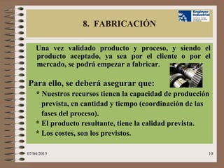 8. FABRICACIÓN

    Una vez validado producto y proceso, y siendo el
    producto aceptado, ya sea por el cliente o por el
    mercado, se podrá empezar a fabricar.

Para ello, se deberá asegurar que:
    * Nuestros recursos tienen la capacidad de producción
      prevista, en cantidad y tiempo (coordinación de las
      fases del proceso).
    * El producto resultante, tiene la calidad prevista.
    * Los costes, son los previstos.

07/04/2013                                              10
 