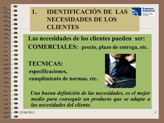 1.    IDENTIFICACIÓN DE LAS
              NECESIDADES DE LOS
              CLIENTES
     Las necesidades de los clientes pueden ser:
     COMERCIALES: precio, plazo de entrega, etc.

     TECNICAS:
      especificaciones,
      cumplimiento de normas, etc.

       Una buena definición de las necesidades, es el mejor
       medio para conseguir un producto que se adapte a
       las necesidades del cliente.
07/04/2013                                                    3
 