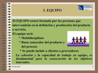 3. EQUIPO

El EQUIPO estará formado por las personas que
intervendrán en la definición y producción del producto
o servicio.
El equipo será:
     * Multidisciplinar
     * Buen conocedor del producto y
       del proceso
      * Se puede incluir a clientes a proveedores
   La cohesión y la capacidad de trabajo en equipo, es
   fundamental para la consecución de los objetivos
   marcados.
07/04/2013                                                5
 
