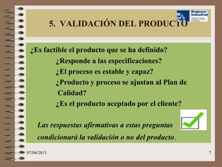 5. VALIDACIÓN DEL PRODUCTO

 ¿Es factible el producto que se ha definido?
         ¿Responde a las especificaciones?
         ¿El proceso es estable y capaz?
         ¿Producto y proceso se ajustan al Plan de
          Calidad?
         ¿Es el producto aceptado por el cliente?

     Las respuestas afirmativas a estas preguntas
     condicionará la validación o no del producto.
07/04/2013                                           7
 