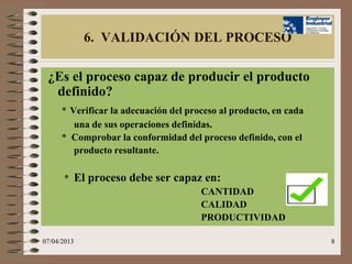 6. VALIDACIÓN DEL PROCESO

 ¿Es el proceso capaz de producir el producto
  definido?
      * Verificar la adecuación del proceso al producto, en cada
         una de sus operaciones definidas.
      * Comprobar la conformidad del proceso definido, con el
         producto resultante.

      * El proceso debe ser capaz en:
                                 CANTIDAD
                                 CALIDAD
                                 PRODUCTIVIDAD

07/04/2013                                                         8
 