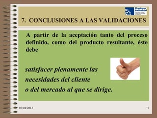 7. CONCLUSIONES A LAS VALIDACIONES

    A partir de la aceptación tanto del proceso
    definido, como del producto resultante, éste
    debe


    satisfacer plenamente las
    necesidades del cliente
    o del mercado al que se dirige.

07/04/2013                                         9
 