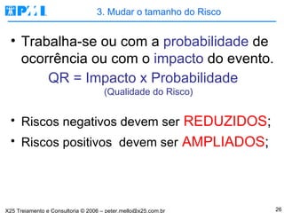 3. Mudar o tamanho do Risco Trabalha-se ou com a  probabilidade  de ocorrência ou com o  impacto  do evento. QR = Impacto x Probabilidade (Qualidade do Risco) Riscos negativos devem ser   REDUZIDOS ; Riscos positivos  devem ser   AMPLIADOS ; 