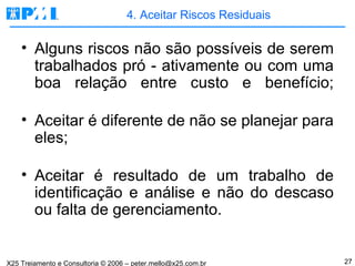 4. Aceitar Riscos Residuais Alguns riscos não são possíveis de serem trabalhados pró - ativamente ou com uma boa relação entre custo e benefício; Aceitar é diferente de não se planejar para eles; Aceitar é resultado de um trabalho de identificação e análise e não do descaso ou falta de gerenciamento. 