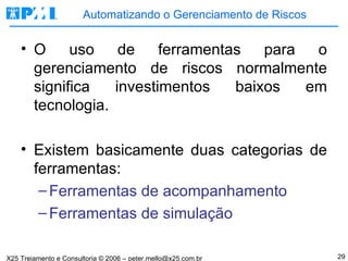 Automatizando o Gerenciamento de Riscos O uso de ferramentas para o gerenciamento de riscos normalmente significa investimentos baixos em tecnologia. Existem basicamente duas categorias de ferramentas: Ferramentas de acompanhamento Ferramentas de simulação 