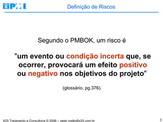 Definição de Riscos Segundo o PMBOK, um risco é  " um evento ou  condição incerta  que, se ocorrer, provocará um efeito  positivo  ou  negativo  nos objetivos do projeto "   (glossário, pg.376).  