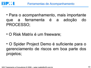 Ferramentas de Acompanhamento Para o acompanhamento, mais importante que a ferramenta é a adoção do PROCESSO; O Risk Matrix é um freeware; O Spider Project Demo é suficiente para o gerenciamento de riscos em boa parte dos projetos; 