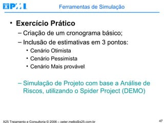 Ferramentas de Simulação Exercício Prático Criação de um cronograma básico; Inclusão de estimativas em 3 pontos: Cenário Otimista Cenário Pessimista Cenário Mais provável Simulação de Projeto com base a Análise de Riscos, utilizando o Spider Project (DEMO) 
