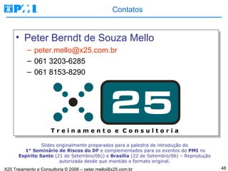 Contatos Peter Berndt de Souza Mello peter.mello@x25.com.br  061 3203-6285 061 8153-8290 Slides originalmente preparados para a palestra de introdução do   1 °  Seminário de Riscos do DF  e complementados para os eventos do  PMI  no  Espírito Santo  (21 de Setembro/06)) e  Brasília  (22 de Setembro/06) – Reprodução autorizada desde que mantido o formato original. T r e i n a m e n t o  e  C o n s u l t o r i a 