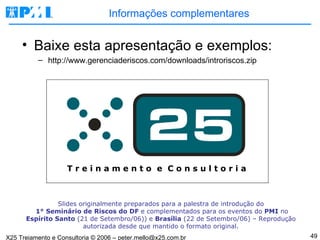 Informações complementares Baixe esta apresentação e exemplos: http://www.gerenciaderiscos.com/downloads/introriscos.zip T r e i n a m e n t o  e  C o n s u l t o r i a Slides originalmente preparados para a palestra de introdução do   1 °  Seminário de Riscos do DF  e complementados para os eventos do  PMI  no  Espírito Santo  (21 de Setembro/06)) e  Brasília  (22 de Setembro/06) – Reprodução autorizada desde que mantido o formato original. 