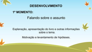 DESENVOLVIMENTO 
1º MOMENTO: 
Falando sobre o assunto 
Explanação, apresentação do livro e outras informações 
sobre o tema. 
Motivação e levantamento de hipóteses. 
 