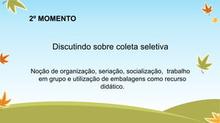 2º MOMENTO 
Discutindo sobre coleta seletiva 
Noção de organização, seriação, socialização, trabalho 
em grupo e utilização de embalagens como recurso 
didático. 
 