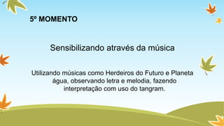 5º MOMENTO 
Sensibilizando através da música 
Utilizando músicas como Herdeiros do Futuro e Planeta 
água, observando letra e melodia, fazendo 
interpretação com uso do tangram. 
 