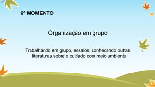 6º MOMENTO 
Organização em grupo 
Trabalhando em grupo, ensaios, conhecendo outras 
literaturas sobre o cuidado com meio ambiente 
 