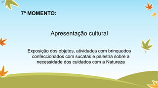 7º MOMENTO: 
Apresentação cultural 
Exposição dos objetos, atividades com brinquedos 
confeccionados com sucatas e palestra sobre a 
necessidade dos cuidados com a Natureza 
 