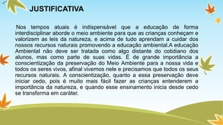 JUSTIFICATIVA 
Nos tempos atuais é indispensável que a educação de forma 
interdisciplinar aborde o meio ambiente para que as crianças conheçam e 
valorizem as leis da natureza, e acima de tudo aprendam a cuidar dos 
nossos recursos naturais promovendo a educação ambiental.A educação 
Ambiental não deve ser tratada como algo distante do cotidiano dos 
alunos, mas como parte de suas vidas. É de grande importância a 
conscientização da preservação do Meio Ambiente para a nossa vida e 
todos os seres vivos, afinal vivemos nele e precisamos que todos os seus 
recursos naturais. A conscientização, quanto a essa preservação deve 
iniciar cedo, pois é muito mais fácil fazer as crianças entenderem a 
importância da natureza, e quando esse ensinamento inicia desde cedo 
se transforma em caráter. 
 