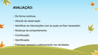 AVALIAÇÃO: 
• De forma continua, 
• Através de observação 
• Identificar as intervenções com as quais se fizer necessário; 
• Mudança de comportamento; 
• Contribuição; 
• Identificação; 
• Participar pessoal e coletivamente nas atividades. 
 