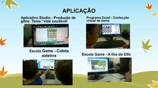 APLICAÇÃO 
Aplicativo Studio - Produção de 
gibis: Tema “vida saudável 
Programa Excel - Confecção 
virtual de dama 
Escola Game - A ilha do Elfo 
Escola Game - Coleta 
seletiva 
 