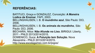 REFERÊNCIAS: 
BATITUCI, Graça e GONZALEZ, Conceição: A Maneira 
Lúdica de Ensinar, FAPI, 2003. 
BELLINGHAUSEN, I. B. O mundinho azul, São Paulo: DCl, 
2006. 
BELLINGHAUSEN, I. B. Os animais do mundinho, São 
Paulo: DCl, 2006. 
BECHARA, Nilce: Não Afunde no Lixo. BIRIGUI: Liberty, 
2011 - PNLD 2013/2014/2015. 
DOMENICO, Guca: A Poluição tem Solução. Nova 
Alexandria - PNLD 2013/2014/2015. 
http://www.escolagames.com.br/jogos/ 
