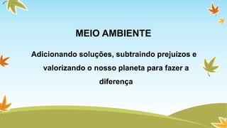 MEIO AMBIENTE 
Adicionando soluções, subtraindo prejuízos e 
valorizando o nosso planeta para fazer a 
diferença 
 