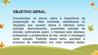 OBJETIVO GERAL: 
Conscientizar os alunos sobre a importância da 
preservação do Meio Ambiente, identificando as 
situações que causam danos à natureza como: 
poluição, desmatamento, queimadas extinção de 
animais, estimulando assim, o interesse pela natureza, 
enfatizando a problemática do lixo, vendo a reciclagem 
como solução. Partindo desse tema, perceber a 
presença da matemática nos mais variados textos. 
 