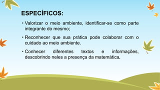 ESPECÍFICOS: 
• Valorizar o meio ambiente, identificar-se como parte 
integrante do mesmo; 
• Reconhecer que sua prática pode colaborar com o 
cuidado ao meio ambiente. 
• Conhecer diferentes textos e informações, 
descobrindo neles a presença da matemática. 
 