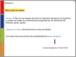Sender ID  Este es una manera de firmar el mail para autenticar el remitente y cumple con todas las certificaciones requeridas por los diferentes ISP (hotmail, gmail, yahoo) Depurá tus listas . Esto disminuirá tu tasa de rebotes. Si tu base está sucia existe más probabilidad de  baneo temporal. TIPS a tener en cuenta censura temporal al “email from” Entonces… 