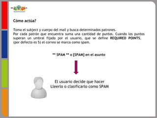 Cómo actúa? Toma el subject y cuerpo del mail y busca determinados patrones.  Por cada patrón que encuentra suma una cantidad de puntos. Cuando los puntos superan un umbral fijado por el usuario, que se define  REQUIRED POINTS ,   (por defecto es 5) el correo se marca como spam. ** SPAM ** o [SPAM] en el asunto El usuario decide que hacer Lleerlo o clasificarlo como SPAM 