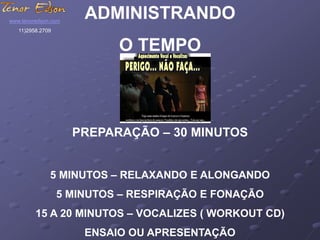 ADMINISTRANDO 
O TEMPO 
PREPARAÇÃO – 30 MINUTOS 
5 MINUTOS – RELAXANDO E ALONGANDO 
5 MINUTOS – RESPIRAÇÃO E FONAÇÃO 
15 A 20 MINUTOS – VOCALIZES ( WORKOUT CD) 
ENSAIO OU APRESENTAÇÃO 
www.tenoredson.com 
11)2958.2709 
 