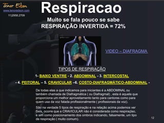 12 
Respiracao 
Muito se fala pouco se sabe 
RESPIRAÇÃO INVERTIDA = 72% 
TIPOS DE RESPIRAÇÃO 
1- BAIXO VENTRE - 2. ABDOMINAL - 3. INTERCOSTAL 
- 4. PEITORAL – 5. CRAVICULAR –6. COSTO-DIAFRAGMÁTICO-ABDOMINAL - 
De todas elas a que indicamos para iniciantes é a ABDOMINAL ou 
também chamada de Diafragmática ( ou Diafragmal) , esta é aquela que 
proporciona um melhor aproveitamento tanto para cantores como para 
quem usa da voz falada profissionalmente ( profissionais da voz). 
São na verdade 5 tipos de respiração e na relação acima podemos ver 
Seis, ocorre que a CRAVICULAR não é considerada como respiraçlao, 
e sim como posicionamento dos ombros indicando, falsamente, um tipo 
de respiração ( muito comum). 
www.tenoredson.com 
11)2958.2709 
VIDEO – DIAFRAGMA 
 