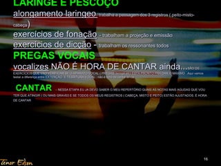 LARINGE E PESCOÇO 
alongamento laringeo- trabalha a passagem dos 3 registros ( peito-misto-cabeça) 
exercícios de fonação - trabalham a projeção e emissão 
exercícios de dicção - trabalham os ressonantes todos 
PREGAS VOCAIS 
vocalizes NÃO É HORA DE CANTAR ainda...SÃO OS 
EXERCÍCIOS QUE VÃO VERIFICAR SE O APARATO VOCAL ( PREGAS, laringe etc) ESTÁ PRONTO PRA DAR O MÁXIMO . Aqui vamos 
testar a diferença entre EXTENÇÃO E TESSITURA VOCAL . não é hora de cantar ainda 
CANTAR – NESSA ETAPA EU JA DEVO SABER O MEU REPERTÓRIO QUAIS AS NOTAS MAIS AGUDAS QUE VOU 
TER QUE ATINGIR ( OU MAIS GRAVE0 E SE TODOS OS MEUS REGISTROS ( CABEÇA, MISTO E PEITO) ESTÃO AJUSTADOS. É HORA 
DE CANTAR 
16 
 