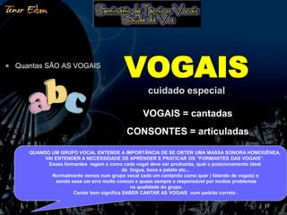 Quantas SÃO AS VOGAIS 
VOGAIS = cantadas 
CONSONTES = articuladas 
17 
VOGAIS 
cuidado especial 
QUANDO UM GRUPO VOCAL ENTENDE A IMPORTÂNCIA DE SE OBTER UMA MASSA SONORA HOMOGÊNEA, 
VAI ENTENDER A NECESSIDADE DE APRENDER E PRATICAR OS “FORMANTES DAS VOGAIS”. 
Esses formantes regem o como cada vogal deve ser produzida, qual o posicionamento ideal 
da lingua, boca e palato etc... 
Normalmente vemos num grupo vocal cada um cantando como quer ( falando de vogais) e 
sendo esse um erro muito comum e quase sempre o responsável por muitos problemas 
na qualidade do grupo. 
Cantar bem significa SABER CANTAR AS VOGAIS num padrão correto . 
 