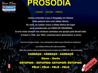 PROSÓDIA 
VOGAIS - DICÇÃO - TÔNICA 
19 
vamos entender o que é Prosódia em Música 
Toda palavra tem uma sílaba tônica. 
Se você, ao cantar, troca a sílaba tônica de lugar 
será considerado um ERRO DE PROSÓDIA. 
O erro mais comum nas músicas cantadas nas igrejas pelo Brasil todo 
é trocar o TUA por TUÁ ( acentuei para demonstrar o erro). 
Exercício de apreciação - Leia cada palavra abaixo percebendo as mudanças 
nas sílabas tônicas de cada uma delas. 
Obs. Os acentos estão propositadamente errados para SIMPLES demonstração 
CANSÁÇO - CÂNSAÇO - CANSAÇÔ 
Xérox – Xeróx 
ESTÚPIDO – ESTUPÍDO- ESTUPIDÔ- ÊSTUPIDO 
PÊLO – PÉLO – PELÔ – PELÓ 
AGORA FAÇA ISSO COM SEU NOME 
Visite loja online 
 