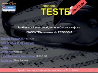 PROSÓDIA 
Visite loja online TESTE 
Aposto que nunca mais vai dar sua vida pra ELI... Hihihi... 
20 
Análise você mesmo algumas músicas e veja se 
ENCONTRA os erros de PROSÓDIA 
Deus de Promessas – 2,37-4,00 
Abra os olhos do meu coração 
restitui 
abraça-me Valadão 
Eu tenho a marca da promessa 0,30-1,30 
Sonda me (Aline Barros) 
 