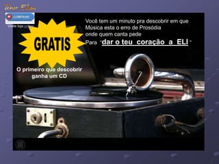 Você tem um minuto pra descobrir em que 
Música esta o erro de Prosódia 
onde quem canta pede 
Para “dar o teu coração a ELI “ 
Visite loja online 
O primeiro que descobrir 
ganha um CD 
 
