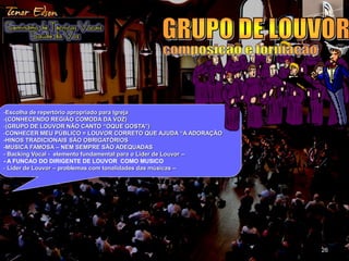 26 
-Escolha de repertório apropriado para Igreja 
-(CONHECENDO REGIÃO COMODA DA VOZ) 
-(GRUPO DE LOUVOR NÃO CANTO “OQUE GOSTA”) 
-CONHECER MEU PÚBLICO = LOUVOR CORRETO QUE AJUDA “A ADORAÇÃO 
-HINOS TRADICIONAIS SÃO OBRIGATÓRIOS 
-MUSICA FAMOSA – NEM SEMPRE SÃO ADEQUADAS 
- Backing Vocal - elemento fundamental para o Lider de Louvor – 
- A FUNCAO DO DIRIGENTE DE LOUVOR COMO MUSICO 
- Lider de Louvor – problemas com tonalidades das músicas – 
 