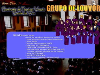 27 
Ministro (diretor vocal) 
- cantor por excelência (barítono ou mezzo) 
- toque algum instrumento (preferencialmente) 
- ótimo ouvido 
- sensível, bem humorado, LIDER, 
- sabe quem foi QUENANIAS 
- CARÁTER E PERSONALIDADE ( firme) 
- sabe diferenciar a hora de MOSTRAR SUA VOZ 
( um líder de louvor não deve ser um “solista”) 
- letras “DECORADAS” 
- DICÇÃO CONTROLADA 
- auto controle- (melodia x harmonização) 
 