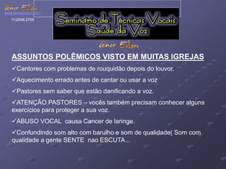 www.tenoredson.com 
11)2958.2709 
ASSUNTOS POLÊMICOS VISTO EM MUITAS IGREJAS 
Cantores com problemas de rouquidão depois do louvor. 
Aquecimento errado antes de cantar ou usar a voz 
Pastores sem saber que estão danificando a voz. 
ATENÇÃO PASTORES – vocês também precisam conhecer alguns 
exercícios para proteger a sua voz. 
ABUSO VOCAL causa Cancer de laringe. 
Confundindo som alto com barulho e som de qualidade( Som com 
qualidade a gente SENTE nao ESCUTA... 
 